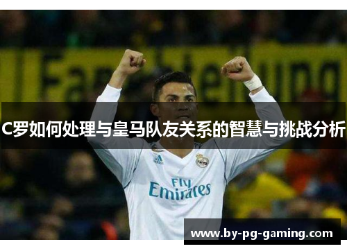 C罗如何处理与皇马队友关系的智慧与挑战分析