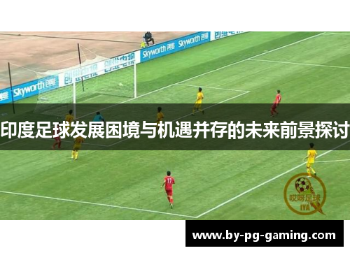 印度足球发展困境与机遇并存的未来前景探讨
