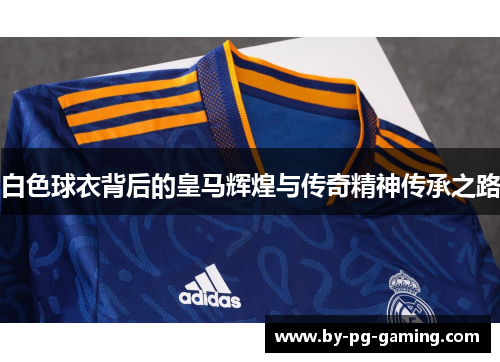 白色球衣背后的皇马辉煌与传奇精神传承之路