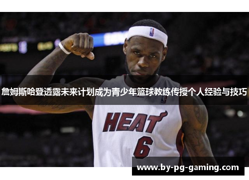 詹姆斯哈登透露未来计划成为青少年篮球教练传授个人经验与技巧