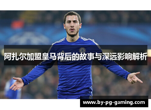 阿扎尔加盟皇马背后的故事与深远影响解析 阿扎尔加盟皇马背后的故事与深远影响解析