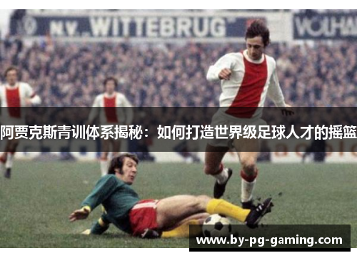 阿贾克斯青训体系揭秘:如何打造世界级足球人才的摇篮 阿贾克斯青训体系揭秘:如何打造世界级足球人才的摇篮