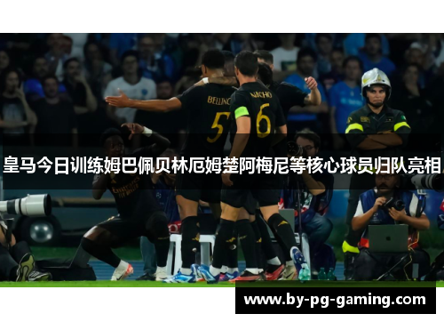 皇马今日训练姆巴佩贝林厄姆楚阿梅尼等核心球员归队亮相