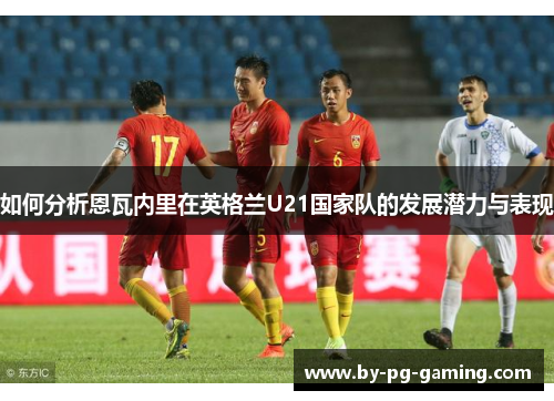 如何分析恩瓦内里在英格兰U21国家队的发展潜力与表现