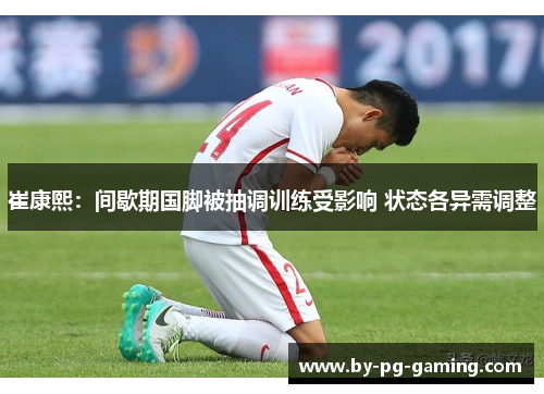 崔康熙：间歇期国脚被抽调训练受影响 状态各异需调整