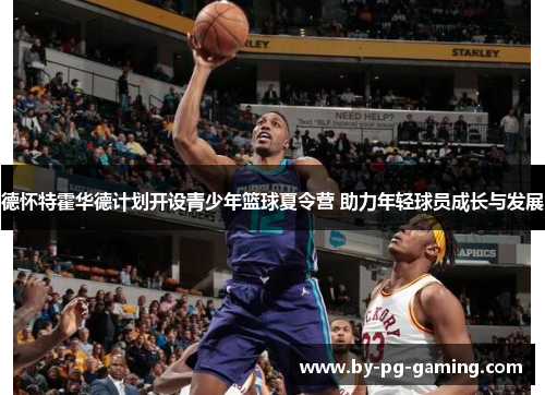 德怀特霍华德计划开设青少年篮球夏令营 助力年轻球员成长与发展
