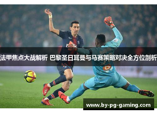 法甲焦点大战解析 巴黎圣日耳曼与马赛策略对决全方位剖析
