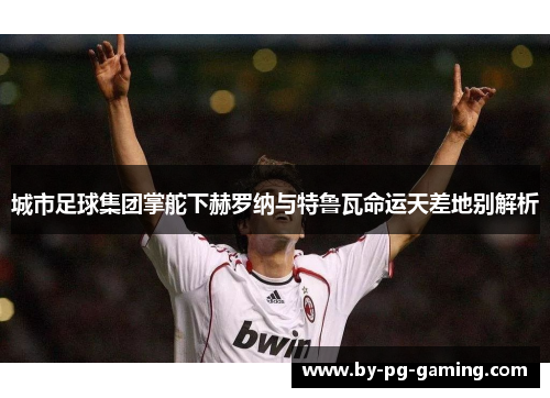 城市足球集团掌舵下赫罗纳与特鲁瓦命运天差地别解析 城市足球集团掌舵下赫罗纳与特鲁瓦命运天差地别解析