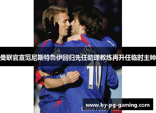 曼联官宣范尼斯特鲁伊回归先任助理教练再升任临时主帅