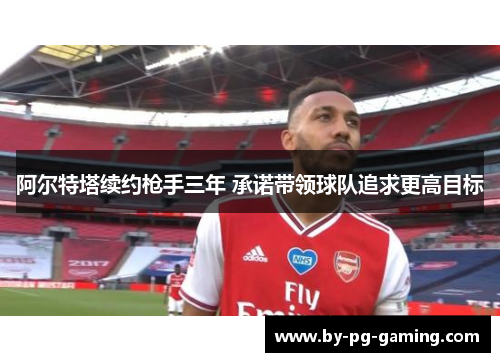 阿尔特塔续约枪手三年 承诺带领球队追求更高目标